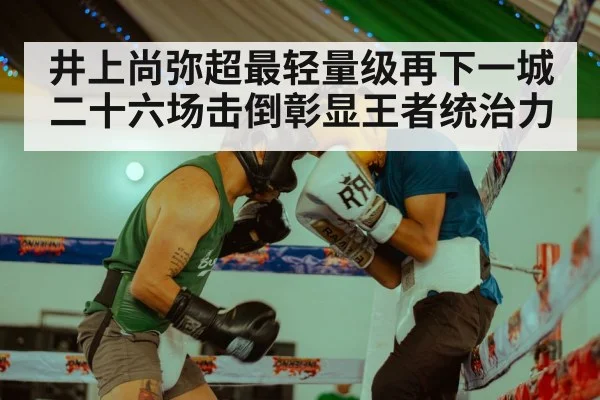 井上尚弥超最轻量级再下一城 二十六场击倒彰显王者统治力