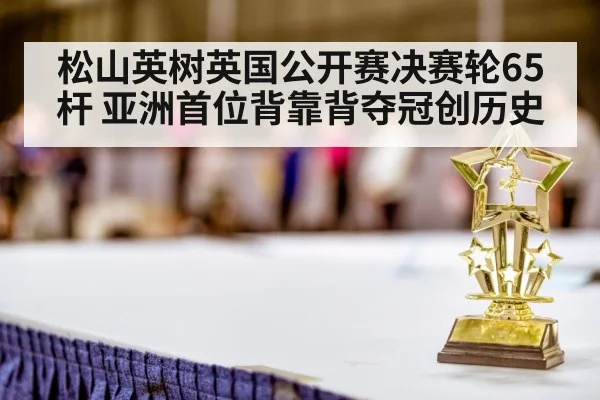 松山英树英国公开赛决赛轮65杆 亚洲首位背靠背夺冠创历史